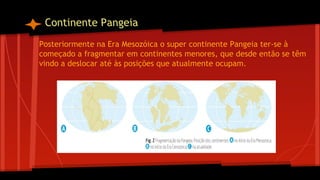 Continente Pangeia
Posteriormente na Era Mesozóica o super continente Pangeia ter-se à
começado a fragmentar em continentes menores, que desde então se têm
vindo a deslocar até às posições que atualmente ocupam.

 