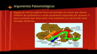 Argumentos Paleontológicos
Fósseis da mesma espécie foram encontrados em locais que distam
milhares de quilômetros e estão atualmente separados por oceanos. É
pouco provável que estes seres vivos pudessem ter percorrido estas
elevadas distâncias.

 