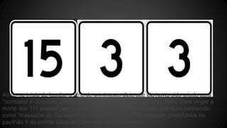 Ainda no início da facção, o time de criminosos dizia que ela havia sido criada para 
"combater a opressão dentro do sistema prisional paulista" e também "para vingar a 
morte dos 111 presos", em 2 de outubro de 1992, no episódio que ficou conhecido 
como "massacre do Carandiru", quando homens da PM mataram presidiários no 
pavilhão 9 da extinta Casa de Detenção de São Paulo. 
 