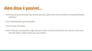 Além disso é possível...
Comentar as apresentações das outras pessoas e gerenciar os comentários nas apresentações
pessoais;
Fazer download das apresentações;
Inserir áudio nos slides;
Postar vídeos(a necessidade surgiu porque muitos usuários precisavam de outros canais para
veicular vídeos relacionados aos seus slides);
 