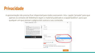 Privacidade
A apresentação não precisa ficar disponível para todos acessarem. Há a opção “privado” para que
apenas os contatos de SlideShare vejam o material publicado e a opção“público”, para que
qualquer um que acessar a página tem acesso a seu conteúdo;
 