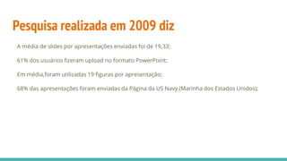 Pesquisa realizada em 2009 diz
A média de slides por apresentações enviadas foi de 19,33;
61% dos usuários fizeram upload no formato PowerPoint;
Em média,foram utilizadas 19 figuras por apresentação;
68% das apresentações foram enviadas da Página da US Navy (Marinha dos Estados Unidos);
 