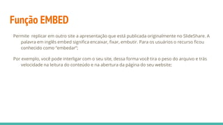 Função EMBED
Permite replicar em outro site a apresentação que está publicada originalmente no SlideShare. A
palavra em inglês embed signiﬁca encaixar, ﬁxar, embutir. Para os usuários o recurso ﬁcou
conhecido como “embedar”;
Por exemplo, você pode interligar com o seu site, dessa forma você tira o peso do arquivo e trás
velocidade na leitura do conteúdo e na abertura da página do seu website;
 