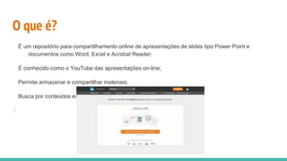 O que é?
É um repositório para compartilhamento online de apresentações de slides tipo Power Point e
documentos como Word, Excel e Acrobat Reader;
É conhecido como o YouTube das apresentações on‐line;
Permite armazenar e compartilhar materiais;
Busca por conteúdos especíﬁcos;
 