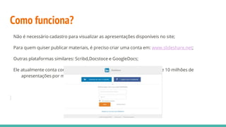 Como funciona?
Não é necessário cadastro para visualizar as apresentações disponíveis no site;
Para quem quiser publicar materiais, é preciso criar uma conta em: www.slideshare.net;
Outras plataformas similares: Scribd,Docstoce e GoogleDocs;
Ele atualmente conta com 60 milhões de usuários, que enviaram cerca de 10 milhões de
apresentações por meio da plataforma;
 