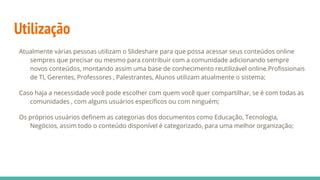 Utilização
Atualmente várias pessoas utilizam o Slideshare para que possa acessar seus conteúdos online
sempres que precisar ou mesmo para contribuir com a comunidade adicionando sempre
novos conteúdos, montando assim uma base de conhecimento reutilizável online.Profissionais
de TI, Gerentes, Professores , Palestrantes, Alunos utilizam atualmente o sistema;
Caso haja a necessidade você pode escolher com quem você quer compartilhar, se é com todas as
comunidades , com alguns usuários específicos ou com ninguém;
Os próprios usuários definem as categorias dos documentos como Educação, Tecnologia,
Negócios, assim todo o conteúdo disponível é categorizado, para uma melhor organização;
 