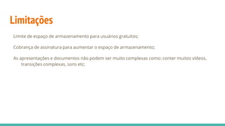 Limitações
Limite de espaço de armazenamento para usuários gratuitos;
Cobrança de assinatura para aumentar o espaço de armazenamento;
As apresentações e documentos não podem ser muito complexas como: conter muitos vídeos,
transições complexas, sons etc;
 