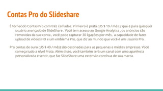 Contas Pro do Slideshare
É fornecido Contas Pro com três camadas. Primeiro é prata (US $ 19 / mês ), que é para qualquer
usuário avançado de SlideShare . Você tem acesso ao Google Analytics , os anúncios são
removidas da sua conta , você pode capturar 30 ligações por mês , a capacidade de fazer
upload de vídeos HD e um emblema Pro, que diz ao mundo que você é um usuário Pro .
Pro contas de ouro (US $ 49 / mês) são destinadas para as pequenas e médias empresas. Você
começa tudo a nível Prata. Além disso, você também terá um canal com uma aparência
personalizada e sentir, que faz SlideShare uma extensão contínua de sua marca.
 
