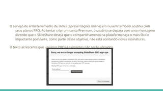 O serviço de armazenamento de slides (apresentações online) em nuvem também acabou com
seus planos PRO. Ao tentar criar um conta Premium, o usuário se depara com uma mensagem
dizendo que o SlideShare deseja que o compartilhamento na plataforma seja o mais fácil e
impactante possível e, como parte desse objetivo, não está aceitando novas assinaturas.
O texto acrescenta que usuários PRO já existentes não serão afetados.
 