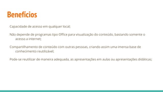 Benefícios
Capacidade de acesso em qualquer local;
Não depende de programas tipo Office para visualização do conteúdo, bastando somente o
acesso a internet;
Compartilhamento de conteúdo com outras pessoas, criando assim uma imensa base de
conhecimento reutilizável;
Pode-se reutilizar de maneira adequada, as apresentações em aulas ou apresentações didáticas;
 