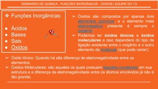 ❖ Funções Inorgânicas:
● Ácidos
● Bases
● Sais
● Óxidos
SEMINÁRIO DE QUÍMICA - FUNÇÕES INORGÂNICAS - ÓXIDOS | EQUIPE DO 1O
➢ Óxidos são compostos por apenas dois
elementos químicos, e o elemento mais
eletronegativo presente é sempre o
oxigênio;
➢ Podemos ter óxidos iônicos e óxidos
moleculares e isso dependerá do tipo de
ligação existente entre o oxigênio e o outro
elemento da molécula (que pode variar);
➢ Óxido Iônico: Quando há alta diferença de eletronegatividade entre os
elementos;
➢ Óxidos Moleculares: são aqueles os quais possuem ligações covalentes em sua
estrutura e a diferença de eletronegatividade entre os átomos envolvidos já não é
tão grande;
 