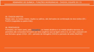 05. ÓXIDOS MISTOS:
Nesse caso, os óxidos mistos, duplos ou salinos, são derivados da combinação de dois óxidos (EX.:
Fe3O4 (magnetita ou pedra imã));
06. PERÓXIDOS:
Formados, em maior parte, pelo hidrogênio, os metais alcalinos e os metais alcalino-terrosos, os
peróxidos são compostos formados por dois oxigênios que se ligam entre si e, por isso, possuem em
sua fórmula o grupo (O2)2-. (EX.: peróxido de hidrogênio (H2O2) e peróxido de sódio (Na2O2))
SEMINÁRIO DE QUÍMICA - FUNÇÕES INORGÂNICAS - ÓXIDOS | EQUIPE DO 1O
 