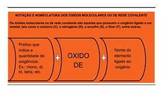 SEMINÁRIO DE QUÍMICA - FUNÇÕES INORGÂNICAS - ÓXIDOS | EQUIPE DO 1O
NOTAÇÃO E NOMECLATURA DOS ÓXIDOS MOLECULARES OU DE REDE COVALENTE
Os óxidos moleculares ou de rede covalente são aqueles que possuem o oxigênio ligado a um
ametal, tais como o carbono (C), o nitrogênio (N), o enxofre (S), o flúor (F), entre outros.
Prefixo que
indica a
quantidade de
oxigêncios.
Ex.: mono, di,
tri, tetra, etc.
OXIDO
DE
Nome do
elemento
ligado ao
oxigênio
 
