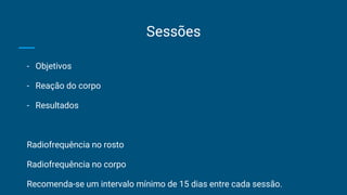 Sessões
- Objetivos
- Reação do corpo
- Resultados
Radiofrequência no rosto
Radiofrequência no corpo
Recomenda-se um intervalo mínimo de 15 dias entre cada sessão.
 