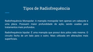 Tipos de Radiofrequência
Radiofrequência Monopolar: A manopla monopolar tem apenas um cabeçote e
uma placa. Possuem maior profundidade de ação, sendo usadas para
tratamentos mais profundos.
Radiofrequência bipolar: É uma manopla que possui dois pólos nela mesma. O
circuito fecha de um lado para o outro. Mais utilizada em alterações mais
superficiais.
 