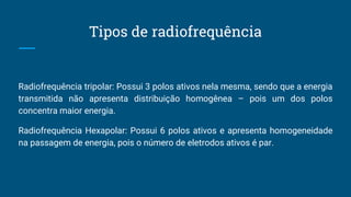 Tipos de radiofrequência
Radiofrequência tripolar: Possui 3 polos ativos nela mesma, sendo que a energia
transmitida não apresenta distribuição homogênea – pois um dos polos
concentra maior energia.
Radiofrequência Hexapolar: Possui 6 polos ativos e apresenta homogeneidade
na passagem de energia, pois o número de eletrodos ativos é par.
 