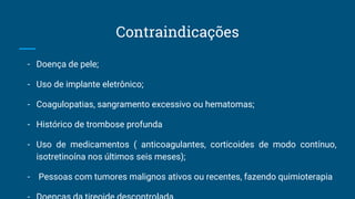 Contraindicações
- Doença de pele;
- Uso de implante eletrônico;
- Coagulopatias, sangramento excessivo ou hematomas;
- Histórico de trombose profunda
- Uso de medicamentos ( anticoagulantes, corticoides de modo contínuo,
isotretinoína nos últimos seis meses);
- Pessoas com tumores malignos ativos ou recentes, fazendo quimioterapia
 