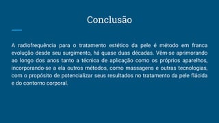 Conclusão
A radiofrequência para o tratamento estético da pele é método em franca
evolução desde seu surgimento, há quase duas décadas. Vêm-se aprimorando
ao longo dos anos tanto a técnica de aplicação como os próprios aparelhos,
incorporando-se a ela outros métodos, como massagens e outras tecnologias,
com o propósito de potencializar seus resultados no tratamento da pele flácida
e do contorno corporal.
 