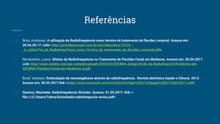 Referências
- Brito, Andressa. A utilização da Radiofrequência como técnica de tratamento da flacidez corporal. Acesso em:
30.04.20.17. Link< http://portalbiocursos.com.br/ohs/data/docs/19/35_-
_A_utilizaYYo_da_RadiofrequYncia_como_tYcnica_de_tratamento_da_flacidez_corporal.pdf>
- Nienkoetter, Luana. Efeitos da Radiofrequência no Tratamento de Flacidez Facial em Mulheres. Acesso em: 30.04.2017.
Link: http://www.cecbra.com/wp-content/uploads/2016/02/CECBRA-Artigo-Efeito-da-Radiofrequ%C3%AAncia-em-
CECBRA-Flacidez-Facial-em-Mulheres-4.pdf
- Book, Vanessa. Estimulação da neocolagênese através da radiofrequência . Revista eletrônica Saúde e Ciência. 2013
Acesso em: 30.03.2017 link: <http://www.rescceafi.com.br/vol3/n2/artigo%2001%20pags%2007%20a%2017.pdf>
- Queiroz, Maristela. Radiofrequência: Revisão. Acesso: 01.05.2017. link: <
file:///C:/Users/Telma/Downloads/radiofrequncia-reviso.pdf>
 