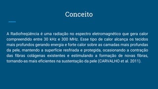Conceito
A Radiofreqüência é uma radiação no espectro eletromagnético que gera calor
compreendido entre 30 kHz e 300 MHz. Esse tipo de calor alcança os tecidos
mais profundos gerando energia e forte calor sobre as camadas mais profundas
da pele, mantendo a superfície resfriada e protegida, ocasionando a contração
das fibras colágenas existentes e estimulando a formação de novas fibras,
tornando-as mais eficientes na sustentação da pele (CARVALHO et al. 2011).
 