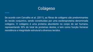 Colágeno
De acordo com Carvalho et al. (2011), as fibras de colágeno são predominantes
do tecido conjuntivo, sendo constituídas por uma escleroproteína denominada
colágeno. O colágeno é uma proteína abundante no corpo do ser humano,
representando 30% do total de proteínas destes, e tem como função fornecer
resistência e integridade estrutural a diversos tecidos.
 