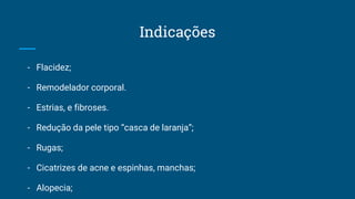 Indicações
- Flacidez;
- Remodelador corporal.
- Estrias, e fibroses.
- Redução da pele tipo “casca de laranja”;
- Rugas;
- Cicatrizes de acne e espinhas, manchas;
- Alopecia;
 