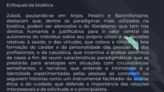 Enfoques da bioética.
Zoboli, pautando-se em Anjos, Pessini e Barchifontaine,
destacam que, dentre os paradigmas mais utilizados na
bioética, podem ser elencados o do liberalismo, que tem nos
direitos humanos a justificativa para o valor central da
autonomia do indivíduo sobre seu próprio corpo e as decisões
relativas à saúde; o das virtudes, que coloca a tônica na boa
formação do caráter e da personalidade das pessoas ou dos
profissionais; o da casuística, que incentiva a análise sistêmica
de casos a fim de reunir características paradigmáticas que se
prestarão para analogias em situações com circunstâncias
semelhantes; o narrativo, que entende a intimidade e a
identidade experimentadas pelas pessoas ao contarem ou
seguirem histórias como um instrumental facilitador da análise
ética; o do cuidado, que defende a importância das relações
interpessoais e da solicitude; e o principialista.
 