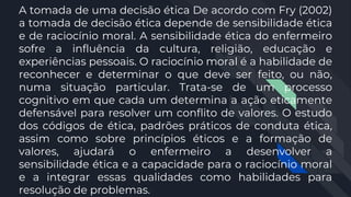 A tomada de uma decisão ética De acordo com Fry (2002)
a tomada de decisão ética depende de sensibilidade ética
e de raciocínio moral. A sensibilidade ética do enfermeiro
sofre a influência da cultura, religião, educação e
experiências pessoais. O raciocínio moral é a habilidade de
reconhecer e determinar o que deve ser feito, ou não,
numa situação particular. Trata-se de um processo
cognitivo em que cada um determina a ação eticamente
defensável para resolver um conflito de valores. O estudo
dos códigos de ética, padrões práticos de conduta ética,
assim como sobre princípios éticos e a formação de
valores, ajudará o enfermeiro a desenvolver a
sensibilidade ética e a capacidade para o raciocínio moral
e a integrar essas qualidades como habilidades para
resolução de problemas.
 