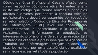 Código de ética Profissional Cada profissão conta
como respectivo código de ética. Na enfermagem,
existe um código que “reúne normas e princípios,
direitos e deveres, pertinentes à conduta ética do
profissional que deverá ser assumido por todos”. Ao
ser reformulado, o Código de Ética dos Profissionais
de Enfermagem (CEPE) levou em consideração,
prioritariamente, a necessidade e o direito de
Assistência de Enfermagem à população, os
interesses do profissional e de sua organização. Está
centrado na clientela e pressupõe que os Agentes de
Trabalho da Enfermagem estejam aliados aos
usuários na luta por uma assistência de qualidade,
sem riscos e acessível a toda a população.
 