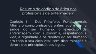 Resumo do código de ética dos
profissionais de enfermagem
Capítulo I – Dos Princípios Fundamentais
Afirma o compromisso da enfermagem com a
saúde do ser humano, o exercício da
enfermagem com autonomia, respeitando a
vida, a dignidade e os direitos do ser humano
em todo o seu ciclo vital, sem discriminação e
dentro dos princípios éticos legais.
 