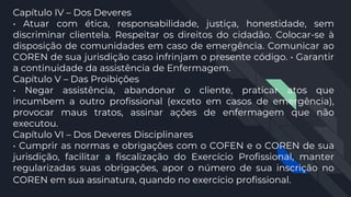 Capítulo IV – Dos Deveres
• Atuar com ética, responsabilidade, justiça, honestidade, sem
discriminar clientela. Respeitar os direitos do cidadão. Colocar-se à
disposição de comunidades em caso de emergência. Comunicar ao
COREN de sua jurisdição caso infrinjam o presente código. • Garantir
a continuidade da assistência de Enfermagem.
Capítulo V – Das Proibições
• Negar assistência, abandonar o cliente, praticar atos que
incumbem a outro profissional (exceto em casos de emergência),
provocar maus tratos, assinar ações de enfermagem que não
executou.
Capítulo VI – Dos Deveres Disciplinares
• Cumprir as normas e obrigações com o COFEN e o COREN de sua
jurisdição, facilitar a fiscalização do Exercício Profissional, manter
regularizadas suas obrigações, apor o número de sua inscrição no
COREN em sua assinatura, quando no exercício profissional.
 