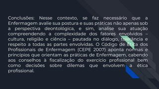 Conclusões: Nesse contexto, se faz necessário que a
Enfermagem avalie sua postura e suas práticas não apenas sob
a perspectiva deontológica, e sim, analise sua atuação
compreendendo a complexidade dos fatores envolvidos –
cultura, religião e ciência – pautada no diálogo, tolerância e
respeito a todas as partes envolvidas. O Código de Ética dos
Profissionais de Enfermagem (CEPE 2007) aponta normas e
princípios que orientam as práticas de Enfermagem, cabendo
aos conselhos à fiscalização do exercício profissional bem
como decisões sobre dilemas que envolvem a ética
profissional.
 