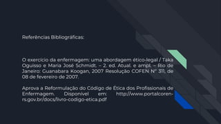 Referências Bibliográficas:
O exercício da enfermagem: uma abordagem ético-legal / Taka
Oguisso e Maria José Schmidt. – 2. ed. Atual. e ampl. – Rio de
Janeiro: Guanabara Koogan, 2007 Resolução COFEN Nº 311, de
08 de fevereiro de 2007.
Aprova a Reformulação do Código de Ética dos Profissionais de
Enfermagem. Disponível em: http://www.portalcoren-
rs.gov.br/docs/livro-codigo-etica.pdf
 