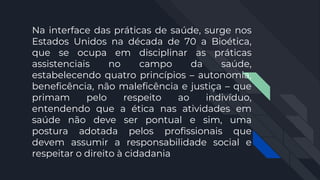 Na interface das práticas de saúde, surge nos
Estados Unidos na década de 70 a Bioética,
que se ocupa em disciplinar as práticas
assistenciais no campo da saúde,
estabelecendo quatro princípios – autonomia,
beneficência, não maleficência e justiça – que
primam pelo respeito ao indivíduo,
entendendo que a ética nas atividades em
saúde não deve ser pontual e sim, uma
postura adotada pelos profissionais que
devem assumir a responsabilidade social e
respeitar o direito à cidadania
 