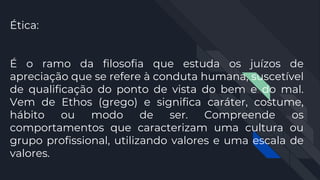 Ética:
É o ramo da filosofia que estuda os juízos de
apreciação que se refere à conduta humana, suscetível
de qualificação do ponto de vista do bem e do mal.
Vem de Ethos (grego) e significa caráter, costume,
hábito ou modo de ser. Compreende os
comportamentos que caracterizam uma cultura ou
grupo profissional, utilizando valores e uma escala de
valores.
 