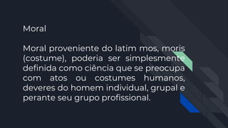 Moral
Moral proveniente do latim mos, moris
(costume), poderia ser simplesmente
definida como ciência que se preocupa
com atos ou costumes humanos,
deveres do homem individual, grupal e
perante seu grupo profissional.
 