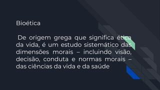 Bioética
De origem grega que significa ética
da vida, é um estudo sistemático das
dimensões morais – incluindo visão,
decisão, conduta e normas morais –
das ciências da vida e da saúde
 