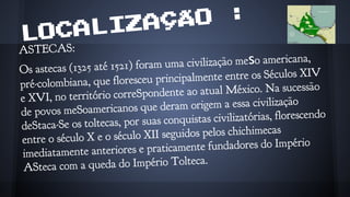 LOCALIZAÇÃO :
ASTECAS:
Os astecas (1325 até 1521) foram uma civilização meso americana,
pré-colombiana, que floresceu principalmente entre os Séculos XIV
e XVI, no território correSpondente ao atual México. Na sucessão
de povos meSoamericanos que deram origem a essa civilização
deStaca-Se os toltecas, por suas conquistas civilizatórias, florescendo
entre o século X e o século XII seguidos pelos chichimecas
imediatamente anteriores e praticamente fundadores do Império
ASteca com a queda do Império Tolteca.
 