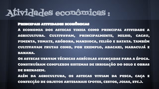 Atividades econômicas :
Principais atividades econômicas
A economia dos astecas tinha como principal atividade a
agricultura. Cultivavam, principalmente, milho, cacau,
pimenta, tomate, abóbora, mandioca, feijão e batata. Também
cultivavam frutas como, por exemplo, abacaxi, maracujá e
banana.
Os astecas usavam técnicas agrícolas avançadas para a época.
Construíram complexos sistemas de irrigação do solo e obras
de drenagem.
Além da agricultura, os astecas viviam da pesca, caça e
confecção de objetos artesanais (potes, cestos, joias, etc.).
 