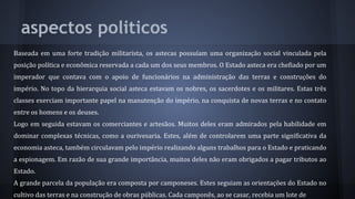 aspectos politicos
Baseada em uma forte tradição militarista, os astecas possuíam uma organização social vinculada pela
posição política e econômica reservada a cada um dos seus membros. O Estado asteca era chefiado por um
imperador que contava com o apoio de funcionários na administração das terras e construções do
império. No topo da hierarquia social asteca estavam os nobres, os sacerdotes e os militares. Estas três
classes exerciam importante papel na manutenção do império, na conquista de novas terras e no contato
entre os homens e os deuses.
Logo em seguida estavam os comerciantes e artesãos. Muitos deles eram admirados pela habilidade em
dominar complexas técnicas, como a ourivesaria. Estes, além de controlarem uma parte significativa da
economia asteca, também circulavam pelo império realizando alguns trabalhos para o Estado e praticando
a espionagem. Em razão de sua grande importância, muitos deles não eram obrigados a pagar tributos ao
Estado.
A grande parcela da população era composta por camponeses. Estes seguiam as orientações do Estado no
cultivo das terras e na construção de obras públicas. Cada camponês, ao se casar, recebia um lote de
 