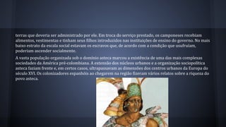 terras que deveria ser administrado por ele. Em troca do serviço prestado, os camponeses recebiam
alimentos, vestimentas e tinham seus filhos introduzidos nas instituições de ensino do governo. No mais
baixo estrato da escala social estavam os escravos que, de acordo com a condição que usufruíam,
poderiam ascender socialmente.
A vasta população organizada sob o domínio asteca marcou a existência de uma das mais complexas
sociedades da América pré-colombiana. A extensão dos núcleos urbanos e a organização sociopolítica
asteca faziam frente e, em certos casos, ultrapassavam as dimensões dos centros urbanos da Europa do
século XVI. Os colonizadores espanhóis ao chegarem na região fizeram vários relatos sobre a riqueza do
povo asteca.
 