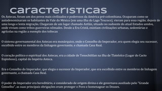 caracteristicas
Os Astecas, foram um dos povos mais civilizados e poderosos da América pré-colombiana. Ocuparam como se
autodenominaram os habitantes do Vale do México (em uma ilha do Lago Texcoco), vieram para essa região, depois de
uma longa e lenta migração. Chegaram de um lugar chamado Aztlán, situado no sudoeste do atual Estados unidos,
onde viviam como tribos guerreiras nômades. Desde a Era Cristã, existiam civilizações urbanas, sedentárias e
agrícolas na região a exemplo dos toltecas
O sistema governamental dos Astecas era monárquico, onde o Conselho do Imperador, era quem elegia seu sucessor,
escolhido entre os membros da linhagem governante, e chamada Casa Real.
O coração político e espiritual dos Astecas, era a cidade de Tenochtítlan na ilha de Tlatelolco (Lugar do Cacto
Espinhoso), capital do Império Asteca.
Era o Conselho do Imperador, que elegia o sucessor do Imperador, que era escolhido entre os membros de linhagem
governante, a chamada Casa Real.
O poder do Imperador era hereditário, e considerado de origem divina e ele governava auxiliado pelo "Grande
Conselho", as suas principais obrigações eram proteger o Povo e homenagear os Deuses.
 