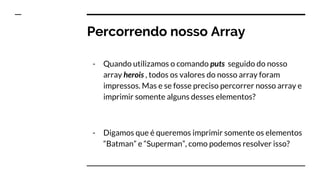 Percorrendo nosso Array
- Quando utilizamos o comando puts seguido do nosso
array herois , todos os valores do nosso array foram
impressos. Mas e se fosse preciso percorrer nosso array e
imprimir somente alguns desses elementos?
- Digamos que é queremos imprimir somente os elementos
“Batman” e “Superman”, como podemos resolver isso?
 