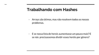 Trabalhando com Hashes
- Arrays são ótimos, mas não resolvem todos os nossos
problemas.
- E se nossa lista de herois aumentasse um pouco mais? E
se nós precisassemos dividir esses heróis por gênero?
 
