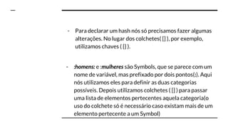 - Para declarar um hash nós só precisamos fazer algumas
alterações. No lugar dos colchetes( [] ), por exemplo,
utilizamos chaves ( {} ).
- :homens: e :mulheres são Symbols, que se parece com um
nome de variável, mas prefixado por dois pontos(:). Aqui
nós utilizamos eles para definir as duas categorias
possíveis. Depois utilizamos colchetes ( [] ) para passar
uma lista de elementos pertecentes aquela categoria(o
uso do colchete só é necessário caso existam mais de um
elemento pertecente a um Symbol)
 