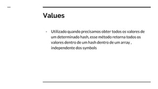 Values
- Utilizado quando precisamos obter todos os valores de
um determinado hash, esse método retorna todos os
valores dentro de um hash dentro de um array ,
independente dos symbols
 
