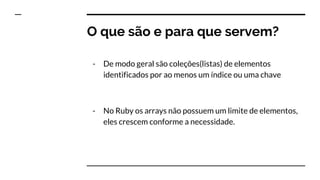 O que são e para que servem?
- De modo geral são coleções(listas) de elementos
identificados por ao menos um índice ou uma chave
- No Ruby os arrays não possuem um limite de elementos,
eles crescem conforme a necessidade.
 