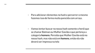 - Para adicionar elementos no hash e percorrer o mesmo
fazemos isso de forma muito parecida com arrays.
- Vamos tentar buscar no nosso hash somente o herói que
se chamar Batman ou Mulher Gavião e que pertença a
categoria homens. Perceba que Mulher Gavião está no
nosso hash, mas não está em homens, então ela não
deverá ser impressa na tela
 