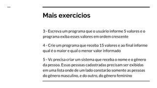 Mais exercícios
3 - Escreva um programa que o usuário informe 5 valores e o
programa exiba esses valores em ordem crescente
4 - Crie um programa que receba 15 valores e ao final informe
qual é o maior e qual o menor valor informado
5 - Vc precisa criar um sistema que receba o nome e o gênero
da pessoa. Essas pessoas cadastradas precisam ser exibidas
em uma lista onde de um lado constarão somente as pessoas
do gênero masculino, e do outro, do gênero feminino
 