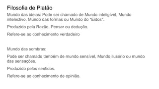 Filosofia de Platão
Mundo das ideias: Pode ser chamado de Mundo inteligível, Mundo
intelectivo, Mundo das formas ou Mundo do "Eidos".
Produzido pela Razão, Pensar ou dedução.
Refere-se ao conhecimento verdadeiro
Mundo das sombras:
Pode ser chamado também de mundo sensível, Mundo ilusório ou mundo
das sensações.
Produzido pelos sentidos.
Refere-se ao conhecimento de opinião.
 